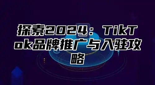 探索2025TikTok品牌推广与入驻攻略