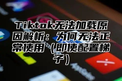Tiktok无法加载原因解析：为何无法正常使用即使配置梯子