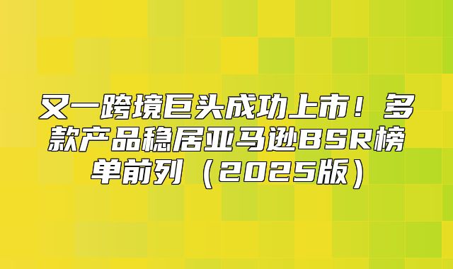 又一跨境巨头成功上市！多款产品稳居亚马逊BSR榜单前列2025版