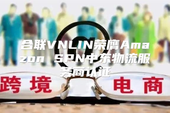 合联VNLIN荣膺Amazon SPN中东物流服务商认证