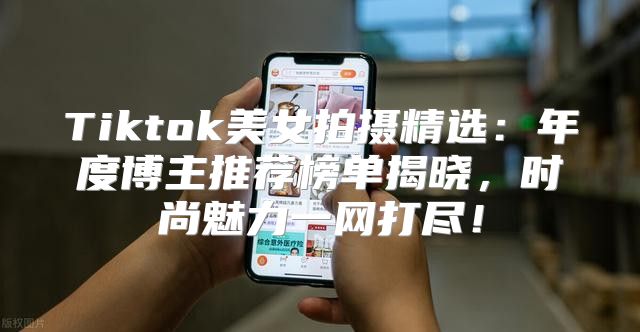 Tiktok美女拍摄精选：年度博主推荐榜单揭晓，时尚魅力一网打尽！