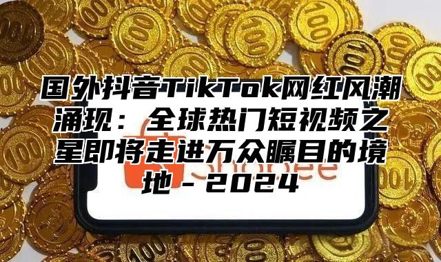 国外抖音TikTok网红风潮涌现：全球热门短视频之星即将走进万众瞩目的境地－2025