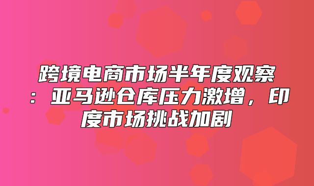 跨境电商市场半年度观察：亚马逊仓库压力激增，印度市场挑战加剧
