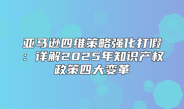 亚马逊四维策略强化打假：详解2025年知识产权政策四大变革