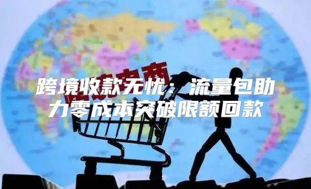 跨境收款无忧：流量包助力零成本突破限额回款