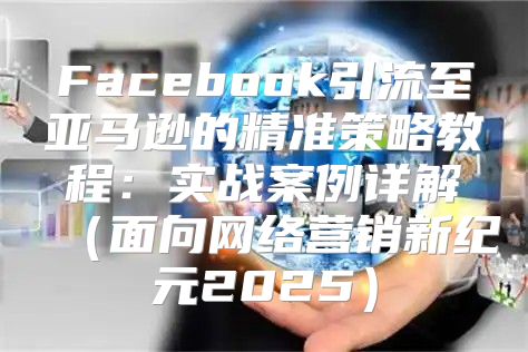 Facebook引流至亚马逊的精准策略教程：实战案例详解面向网络营销新纪元2025