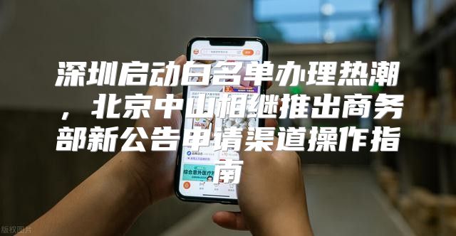 深圳启动白名单办理热潮，北京中山相继推出商务部新公告申请渠道操作指南