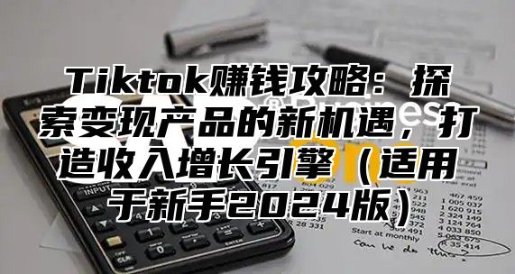 Tiktok赚钱攻略：探索变现产品的新机遇，打造收入增长引擎适用于新手2025版