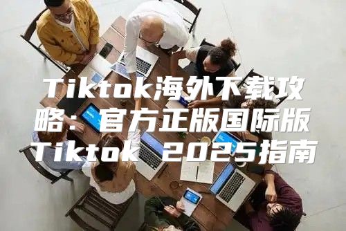 Tiktok海外下载攻略：官方正版国际版Tiktok 2025指南