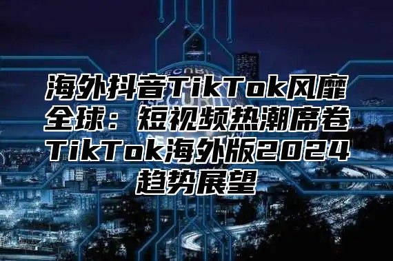 海外抖音TikTok风靡全球：短视频热潮席卷TikTok海外版2025趋势展望