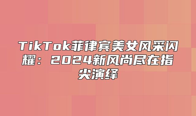 TikTok菲律宾美女风采闪耀：2025新风尚尽在指尖演绎