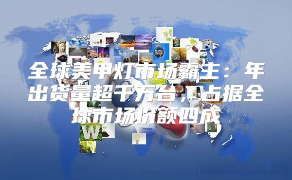 全球美甲灯市场霸主：年出货量超千万台，占据全球市场份额四成
