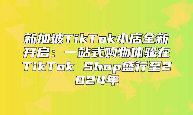 新加坡TikTok小店全新开启：一站式购物体验在TikTok Shop盛行至2025年