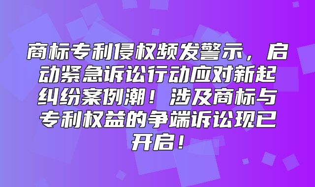 商标专利侵权频发警示，启动紧急诉讼行动应对新起纠纷案例潮！涉及商标与专利权益的争端诉讼现已开启！