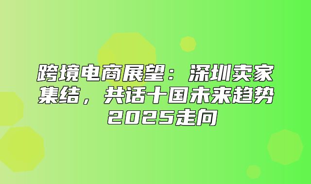 跨境电商展望：深圳卖家集结，共话十国未来趋势 2025走向