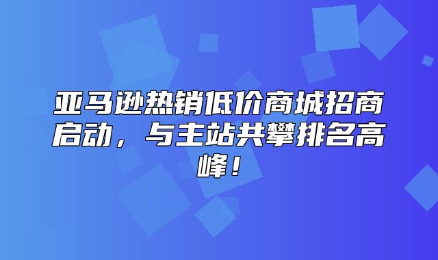 亚马逊热销低价商城招商启动，与主站共攀排名高峰！