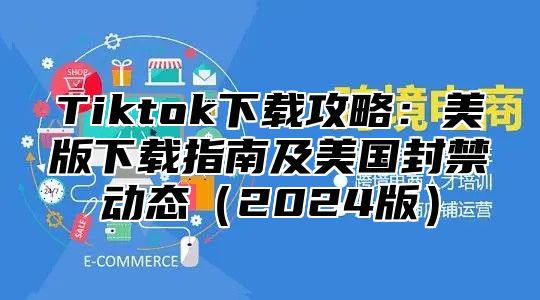 Tiktok下载攻略：美版下载指南及美国封禁动态2025版