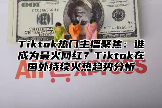 Tiktok热门主播聚焦：谁成为最火网红？Tiktok在国外持续火热趋势分析
