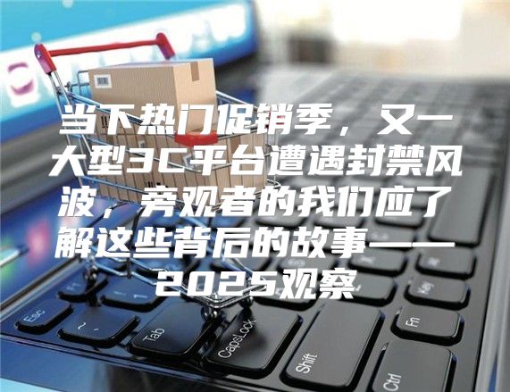 当下热门促销季，又一大型3C平台遭遇封禁风波，旁观者的我们应了解这些背后的故事——2025观察
