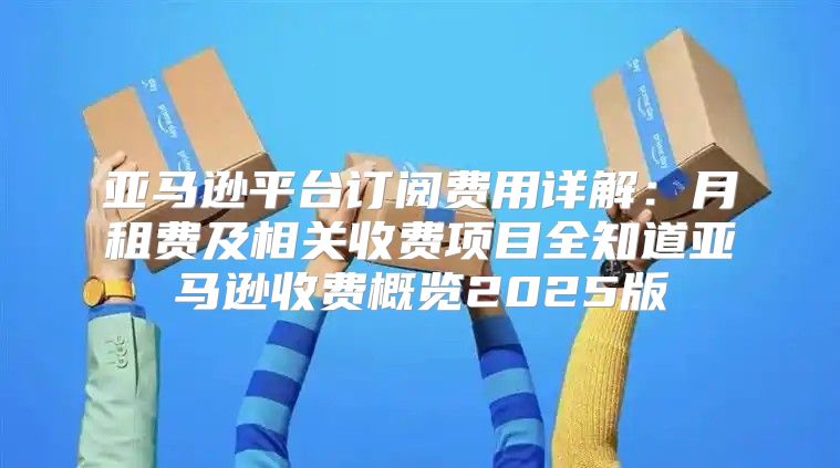亚马逊平台订阅费用详解：月租费及相关收费项目全知道亚马逊收费概览2025版