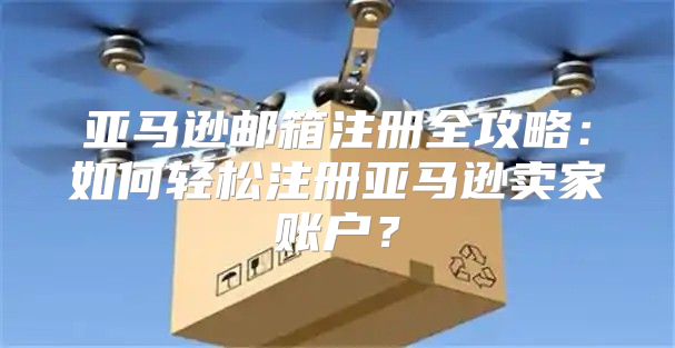 亚马逊邮箱注册全攻略：如何轻松注册亚马逊卖家账户？
