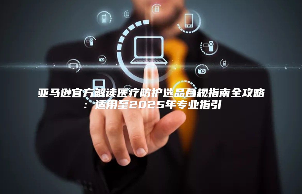 亚马逊官方解读医疗防护选品合规指南全攻略：适用至2025年专业指引
