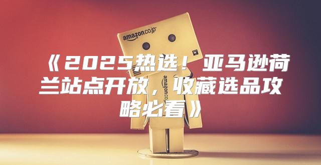 2025热选！亚马逊荷兰站点开放，收藏选品攻略必看
