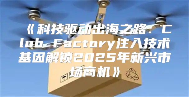 科技驱动出海之路：ClubFactory注入技术基因解锁2025年新兴市场商机