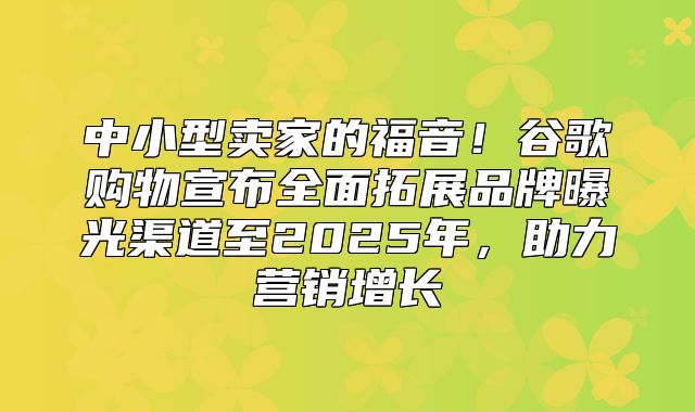 中小型卖家的福音！谷歌购物宣布全面拓展品牌曝光渠道至2025年，助力营销增长