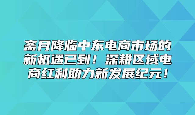 斋月降临中东电商市场的新机遇已到！深耕区域电商红利助力新发展纪元！