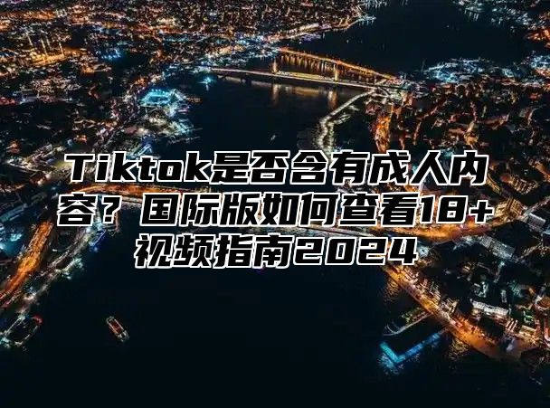 Tiktok是否含有成人内容？国际版如何查看18+视频指南2025