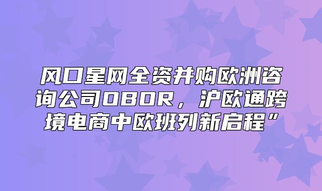 风口星网全资并购欧洲咨询公司OBOR，沪欧通跨境电商中欧班列新启程”