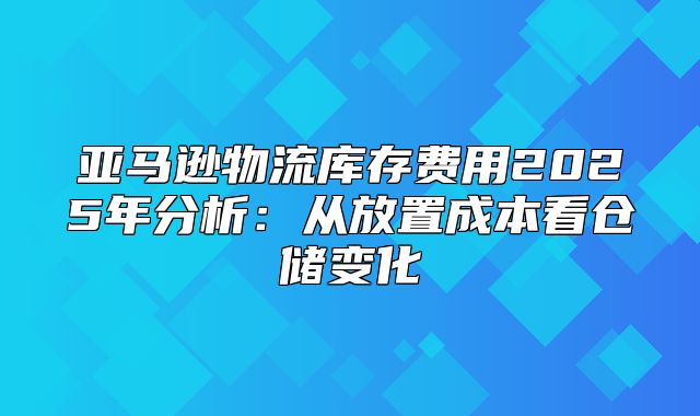 亚马逊物流库存费用2025年分析：从放置成本看仓储变化