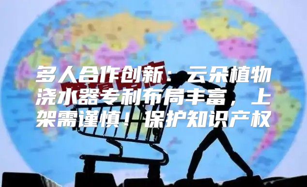 多人合作创新：云朵植物浇水器专利布局丰富，上架需谨慎！保护知识产权