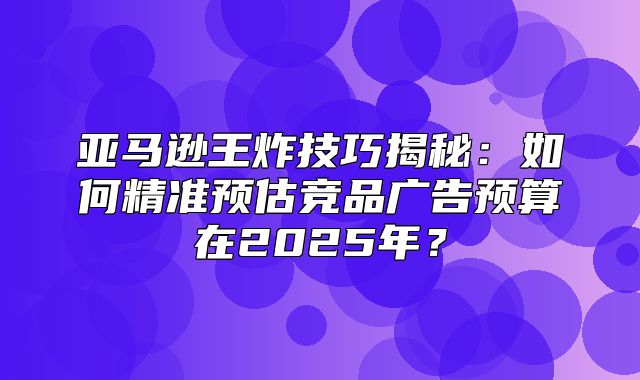 亚马逊王炸技巧揭秘：如何精准预估竞品广告预算在2025年？