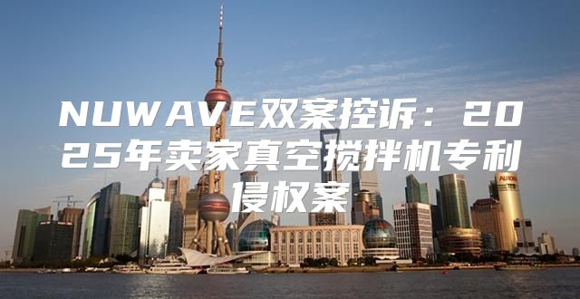 NUWAVE双案控诉：2025年卖家真空搅拌机专利侵权案