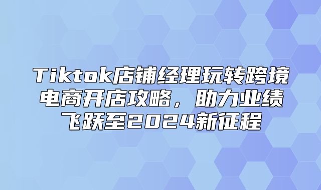 Tiktok店铺经理玩转跨境电商开店攻略，助力业绩飞跃至2025新征程