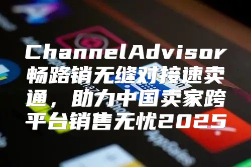 ChannelAdvisor畅路销无缝对接速卖通，助力中国卖家跨平台销售无忧2025