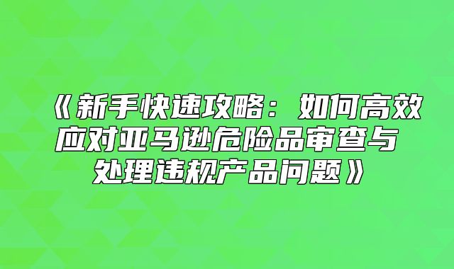 新手快速攻略：如何高效应对亚马逊危险品审查与处理违规产品问题
