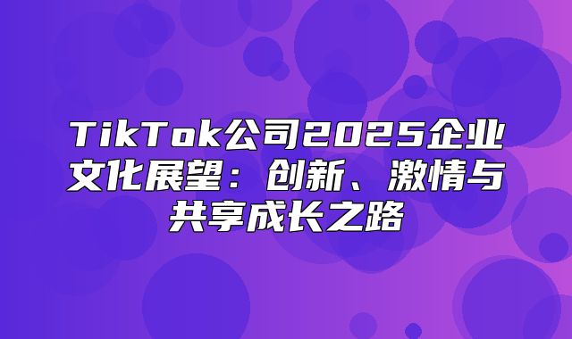 TikTok公司2025企业文化展望：创新、激情与共享成长之路