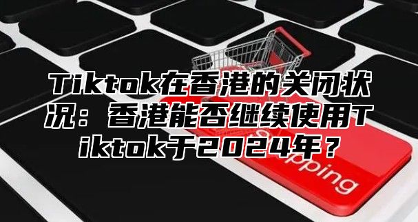 Tiktok在香港的关闭状况：香港能否继续使用Tiktok于2025年？