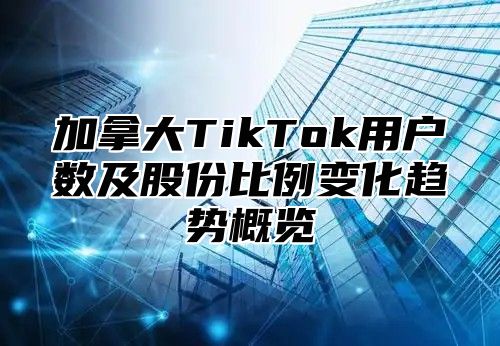 加拿大TikTok用户数及股份比例变化趋势概览