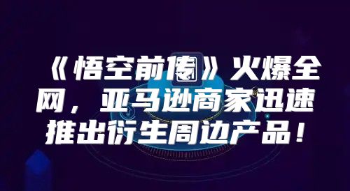悟空前传火爆全网，亚马逊商家迅速推出衍生周边产品！