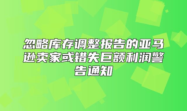 忽略库存调整报告的亚马逊卖家或错失巨额利润警告通知