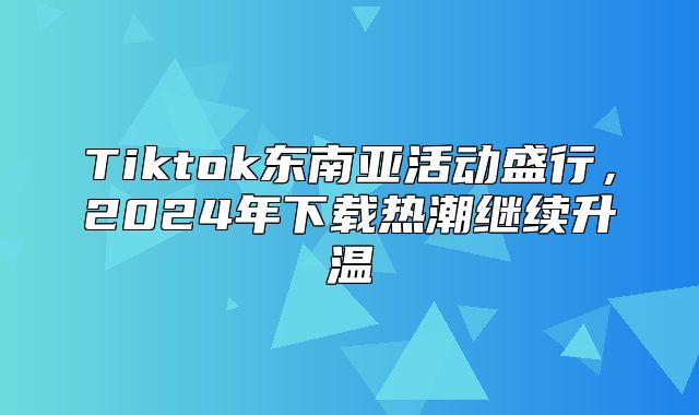 Tiktok东南亚活动盛行，2025年下载热潮继续升温