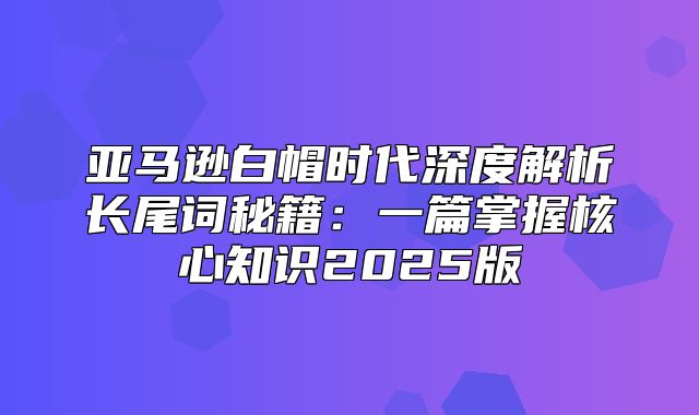 亚马逊白帽时代深度解析长尾词秘籍：一篇掌握核心知识2025版