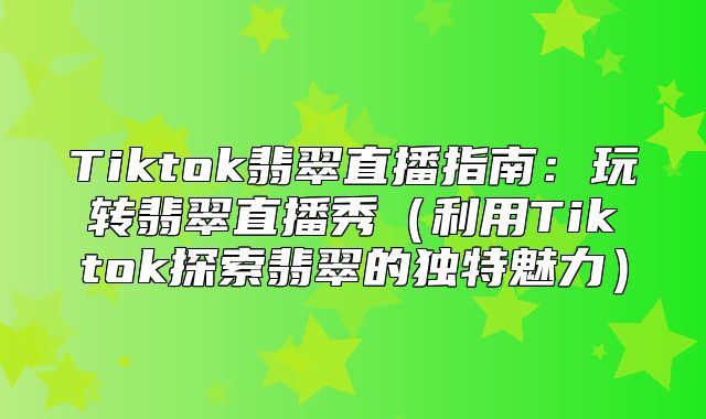 Tiktok翡翠直播指南：玩转翡翠直播秀利用Tiktok探索翡翠的独特魅力