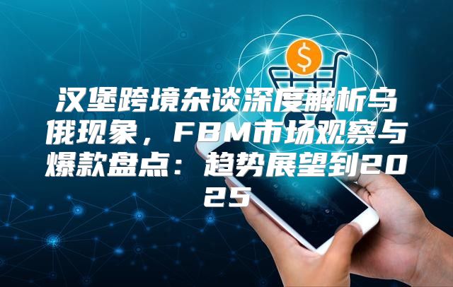 汉堡跨境杂谈深度解析乌俄现象，FBM市场观察与爆款盘点：趋势展望到2025