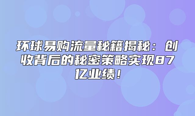 环球易购流量秘籍揭秘：创收背后的秘密策略实现87亿业绩！