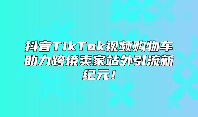 抖音TikTok视频购物车助力跨境卖家站外引流新纪元！